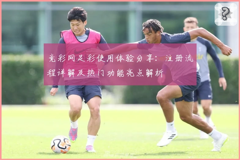 竞彩网足彩使用体验分享：注册流程详解及热门功能亮点解析