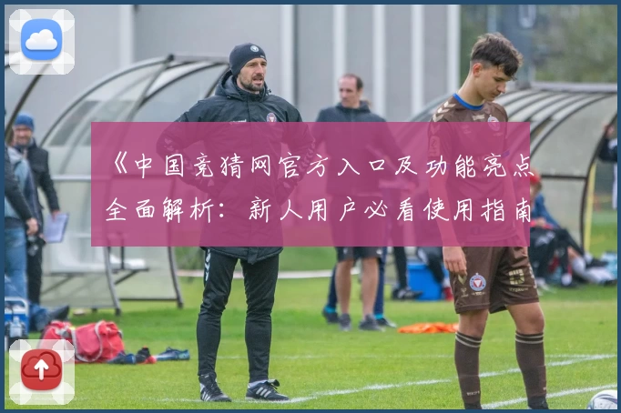 《中国竞猜网官方入口及功能亮点全面解析：新人用户必看使用指南》