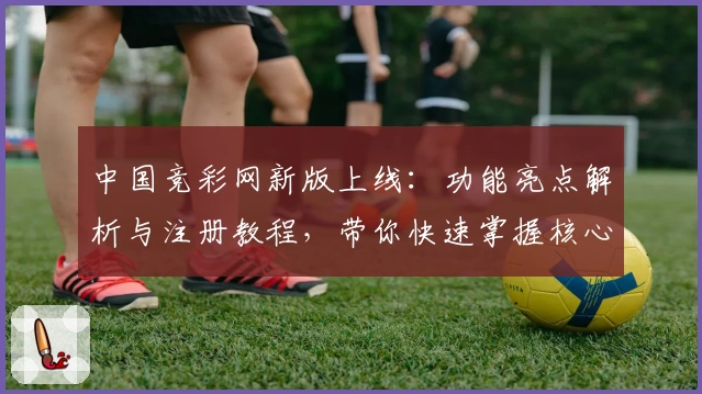 中国竞彩网新版上线：功能亮点解析与注册教程，带你快速掌握核心操作技巧