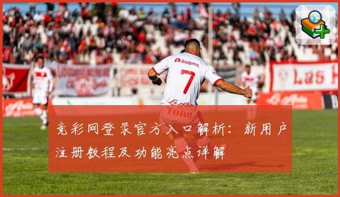 竞彩网登录官方入口解析：新用户注册教程及功能亮点详解
