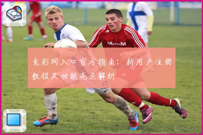 竞彩网入口官方指南：新用户注册教程及功能亮点解析