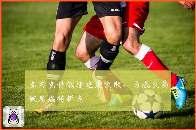 克内克特低迷逆袭失败，马威交易破局成转折点