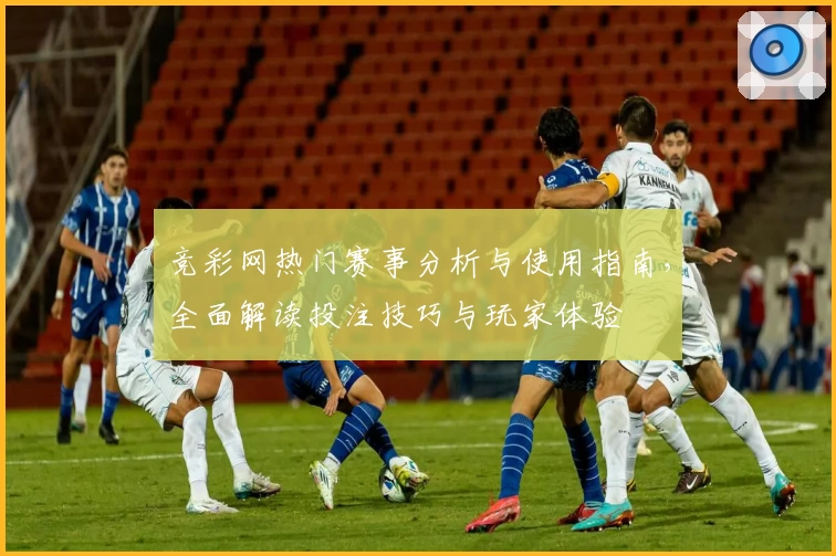 竞彩网热门赛事分析与使用指南，全面解读投注技巧与玩家体验