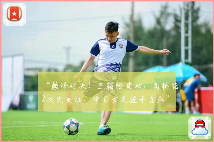 “巅峰对决！王霜险建功，高桥花2次失良机，中日女足握手言和”