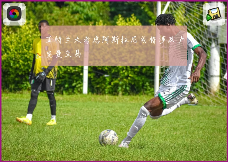 亚特兰大考虑阿斯拉尼或将涉及卢克曼交易