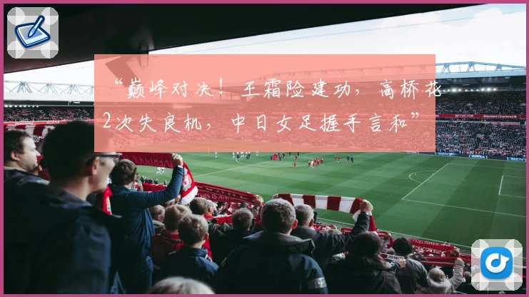 “巅峰对决!王霜险建功,高桥花2次失良机,中日女足握手言和”