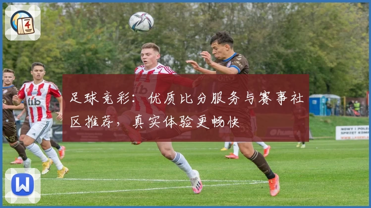 足球竞彩:优质比分服务与赛事社区推荐,真实体验更畅快