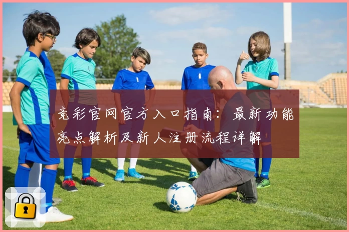 竞彩官网官方入口指南：最新功能亮点解析及新人注册流程详解