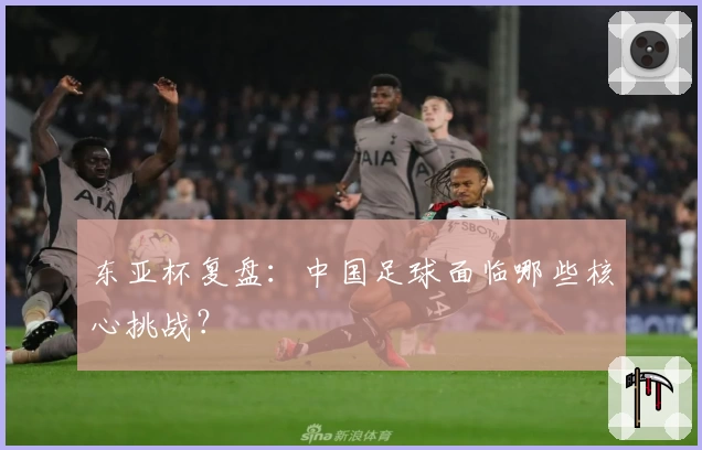 东亚杯复盘:中国足球面临哪些核心挑战?