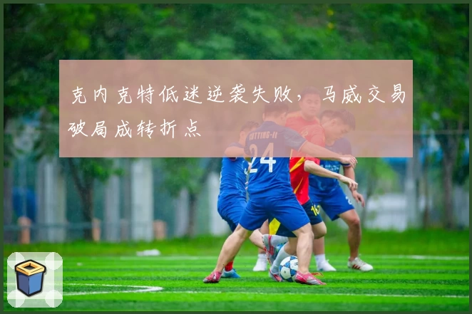 克内克特低迷逆袭失败，马威交易破局成转折点
